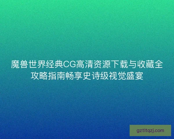 魔兽世界经典CG高清资源下载与收藏全攻略指南畅享史诗级视觉盛宴