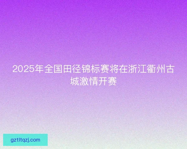 2025年全国田径锦标赛将在浙江衢州古城激情开赛