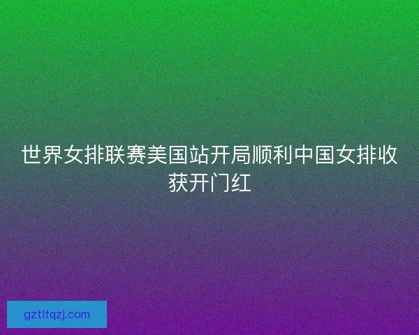 世界女排联赛美国站开局顺利中国女排收获开门红