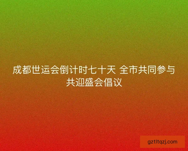 成都世运会倒计时七十天 全市共同参与共迎盛会倡议