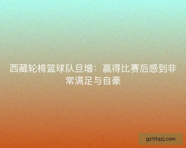 西藏轮椅篮球队旦增：赢得比赛后感到非常满足与自豪